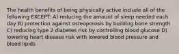 The health benefits of being physically active include all of the following EXCEPT: A) reducing the amount of sleep needed each day B) protection against osteoporosis by building bone strength C) reducing type 2 diabetes risk by controlling blood glucose D) lowering heart disease risk with lowered blood pressure and blood lipids