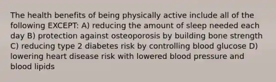 The health benefits of being physically active include all of the following EXCEPT: A) reducing the amount of sleep needed each day B) protection against osteoporosis by building bone strength C) reducing type 2 diabetes risk by controlling blood glucose D) lowering heart disease risk with lowered blood pressure and blood lipids