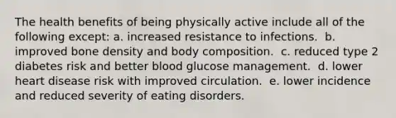 The health benefits of being physically active include all of the following except:​ a. ​increased resistance to infections. ​ b. improved bone density and body composition. ​ c. reduced type 2 diabetes risk and better blood glucose management. ​ d. lower heart disease risk with improved circulation. ​ e. lower incidence and reduced severity of eating disorders.