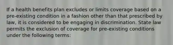 If a health benefits plan excludes or limits coverage based on a pre-existing condition in a fashion other than that prescribed by law, it is considered to be engaging in discrimination. State law permits the exclusion of coverage for pre-existing conditions under the following terms: