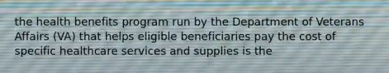 the health benefits program run by the Department of Veterans Affairs (VA) that helps eligible beneficiaries pay the cost of specific healthcare services and supplies is the