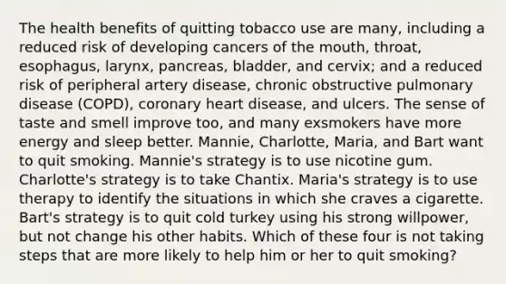 The health benefits of quitting tobacco use are many, including a reduced risk of developing cancers of the mouth, throat, esophagus, larynx, pancreas, bladder, and cervix; and a reduced risk of peripheral artery disease, chronic obstructive pulmonary disease (COPD), coronary heart disease, and ulcers. The sense of taste and smell improve too, and many exsmokers have more energy and sleep better. Mannie, Charlotte, Maria, and Bart want to quit smoking. Mannie's strategy is to use nicotine gum. Charlotte's strategy is to take Chantix. Maria's strategy is to use therapy to identify the situations in which she craves a cigarette. Bart's strategy is to quit cold turkey using his strong willpower, but not change his other habits. Which of these four is not taking steps that are more likely to help him or her to quit smoking?