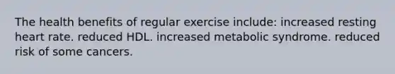 The health benefits of regular exercise include: increased resting heart rate. reduced HDL. increased metabolic syndrome. reduced risk of some cancers.