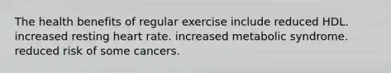 The health benefits of regular exercise include reduced HDL. increased resting heart rate. increased metabolic syndrome. reduced risk of some cancers.