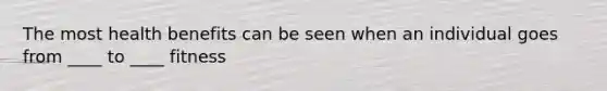 The most health benefits can be seen when an individual goes from ____ to ____ fitness