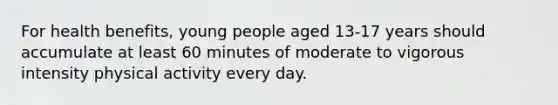 For health benefits, young people aged 13-17 years should accumulate at least 60 minutes of moderate to vigorous intensity physical activity every day.