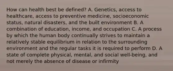 How can health best be defined? A. Genetics, access to healthcare, access to preventive medicine, socioeconomic status, natural disasters, and the built environment B. A combination of education, income, and occupation C. A process by which the human body continually strives to maintain a relatively stable equilibrium in relation to the surrounding environment and the regular tasks it is required to perform D. A state of complete physical, mental, and social well-being, and not merely the absence of disease or infirmity