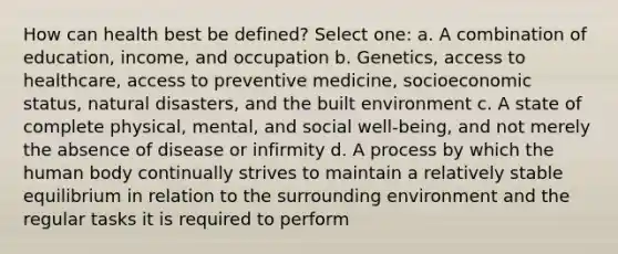 How can health best be defined? Select one: a. A combination of education, income, and occupation b. Genetics, access to healthcare, access to preventive medicine, socioeconomic status, natural disasters, and the built environment c. A state of complete physical, mental, and social well-being, and not merely the absence of disease or infirmity d. A process by which the human body continually strives to maintain a relatively stable equilibrium in relation to the surrounding environment and the regular tasks it is required to perform