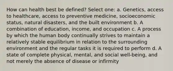 How can health best be defined? Select one: a. Genetics, access to healthcare, access to preventive medicine, socioeconomic status, natural disasters, and the built environment b. A combination of education, income, and occupation c. A process by which the human body continually strives to maintain a relatively stable equilibrium in relation to the surrounding environment and the regular tasks it is required to perform d. A state of complete physical, mental, and social well-being, and not merely the absence of disease or infirmity