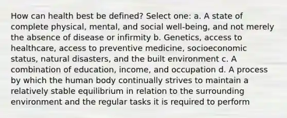 How can health best be defined? Select one: a. A state of complete physical, mental, and social well-being, and not merely the absence of disease or infirmity b. Genetics, access to healthcare, access to preventive medicine, socioeconomic status, natural disasters, and the built environment c. A combination of education, income, and occupation d. A process by which the human body continually strives to maintain a relatively stable equilibrium in relation to the surrounding environment and the regular tasks it is required to perform