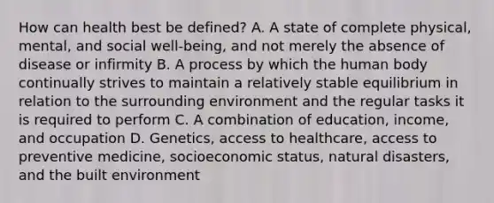 How can health best be defined? A. A state of complete physical, mental, and social well-being, and not merely the absence of disease or infirmity B. A process by which the human body continually strives to maintain a relatively stable equilibrium in relation to the surrounding environment and the regular tasks it is required to perform C. A combination of education, income, and occupation D. Genetics, access to healthcare, access to preventive medicine, socioeconomic status, natural disasters, and the built environment