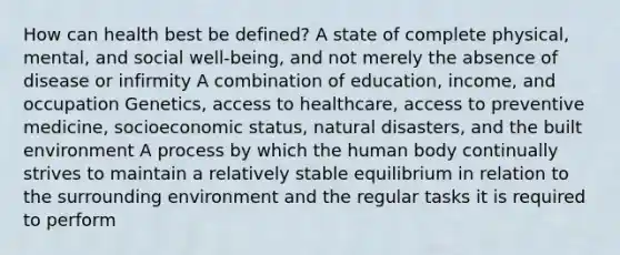 How can health best be defined? A state of complete physical, mental, and social well-being, and not merely the absence of disease or infirmity A combination of education, income, and occupation Genetics, access to healthcare, access to preventive medicine, socioeconomic status, natural disasters, and the built environment A process by which the human body continually strives to maintain a relatively stable equilibrium in relation to the surrounding environment and the regular tasks it is required to perform