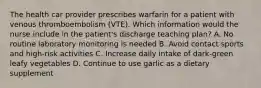 The health car provider prescribes warfarin for a patient with venous thromboembolism (VTE). Which information would the nurse include in the patient's discharge teaching plan? A. No routine laboratory monitoring is needed B. Avoid contact sports and high-risk activities C. Increase daily intake of dark-green leafy vegetables D. Continue to use garlic as a dietary supplement