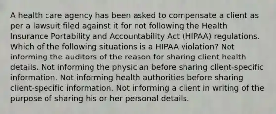 A health care agency has been asked to compensate a client as per a lawsuit filed against it for not following the Health Insurance Portability and Accountability Act (HIPAA) regulations. Which of the following situations is a HIPAA violation? Not informing the auditors of the reason for sharing client health details. Not informing the physician before sharing client-specific information. Not informing health authorities before sharing client-specific information. Not informing a client in writing of the purpose of sharing his or her personal details.