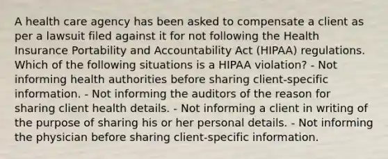 A health care agency has been asked to compensate a client as per a lawsuit filed against it for not following the Health Insurance Portability and Accountability Act (HIPAA) regulations. Which of the following situations is a HIPAA violation? - Not informing health authorities before sharing client-specific information. - Not informing the auditors of the reason for sharing client health details. - Not informing a client in writing of the purpose of sharing his or her personal details. - Not informing the physician before sharing client-specific information.