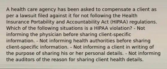 A health care agency has been asked to compensate a client as per a lawsuit filed against it for not following the Health Insurance Portability and Accountability Act (HIPAA) regulations. Which of the following situations is a HIPAA violation? - Not informing the physician before sharing client-specific information. - Not informing health authorities before sharing client-specific information. - Not informing a client in writing of the purpose of sharing his or her personal details. - Not informing the auditors of the reason for sharing client health details.