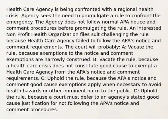 Health Care Agency is being confronted with a regional health crisis. Agency sees the need to promulgate a rule to confront the emergency. The Agency does not follow normal APA notice and comment procedures before promulgating the rule. An interested Non-Profit Health Organization files suit challenging the rule because Health Care Agency failed to follow the APA's notice and comment requirements. The court will probably: A: Vacate the rule, because exemptions to the notice and comment exemptions are narrowly construed. B: Vacate the rule, because a health care crisis does not constitute good cause to exempt a Health Care Agency from the APA's notice and comment requirements. C: Uphold the rule, because the APA's notice and comment good cause exemptions apply when necessary to avoid health hazards or other imminent harm to the public. D: Uphold the rule, because a court must defer to an agency's stated good cause justification for not following the APA's notice and comment procedures.