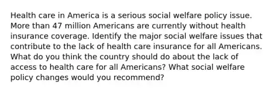 Health care in America is a serious social welfare policy issue. More than 47 million Americans are currently without health insurance coverage. Identify the major social welfare issues that contribute to the lack of health care insurance for all Americans. What do you think the country should do about the lack of access to health care for all Americans? What social welfare policy changes would you recommend?