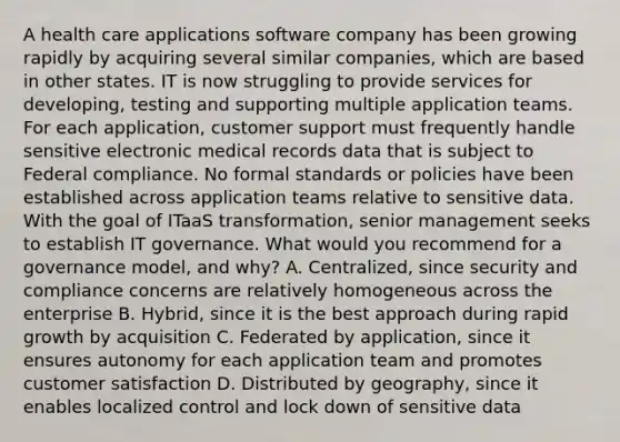 A health care applications software company has been growing rapidly by acquiring several similar companies, which are based in other states. IT is now struggling to provide services for developing, testing and supporting multiple application teams. For each application, customer support must frequently handle sensitive electronic medical records data that is subject to Federal compliance. No formal standards or policies have been established across application teams relative to sensitive data. With the goal of ITaaS transformation, senior management seeks to establish IT governance. What would you recommend for a governance model, and why? A. Centralized, since security and compliance concerns are relatively homogeneous across the enterprise B. Hybrid, since it is the best approach during rapid growth by acquisition C. Federated by application, since it ensures autonomy for each application team and promotes customer satisfaction D. Distributed by geography, since it enables localized control and lock down of sensitive data