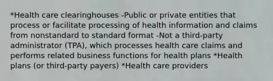 *Health care clearinghouses -Public or private entities that process or facilitate processing of health information and claims from nonstandard to standard format -Not a third-party administrator (TPA), which processes health care claims and performs related business functions for health plans *Health plans (or third-party payers) *Health care providers