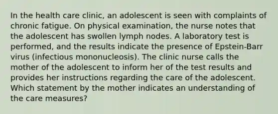 In the health care clinic, an adolescent is seen with complaints of chronic fatigue. On physical examination, the nurse notes that the adolescent has swollen lymph nodes. A laboratory test is performed, and the results indicate the presence of Epstein-Barr virus (infectious mononucleosis). The clinic nurse calls the mother of the adolescent to inform her of the test results and provides her instructions regarding the care of the adolescent. Which statement by the mother indicates an understanding of the care measures?