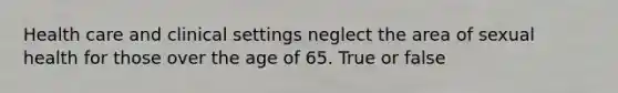 Health care and clinical settings neglect the area of sexual health for those over the age of 65. True or false