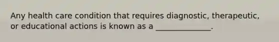 Any health care condition that requires diagnostic, therapeutic, or educational actions is known as a ______________.