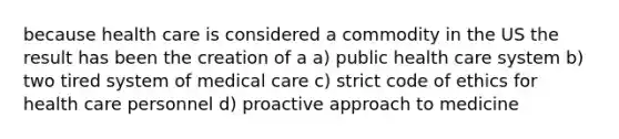 because health care is considered a commodity in the US the result has been the creation of a a) public health care system b) two tired system of medical care c) strict code of ethics for health care personnel d) proactive approach to medicine