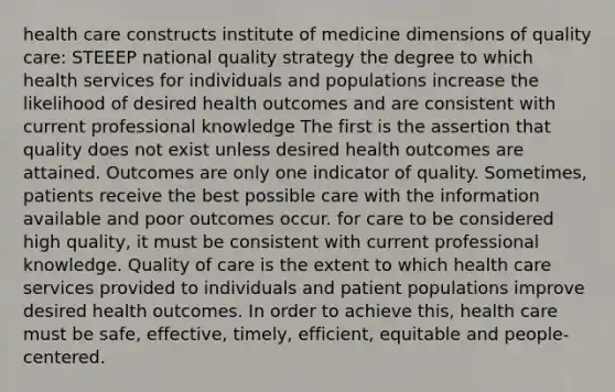 health care constructs institute of medicine dimensions of quality care: STEEEP national quality strategy the degree to which health services for individuals and populations increase the likelihood of desired health outcomes and are consistent with current professional knowledge The first is the assertion that quality does not exist unless desired health outcomes are attained. Outcomes are only one indicator of quality. Sometimes, patients receive the best possible care with the information available and poor outcomes occur. for care to be considered high quality, it must be consistent with current professional knowledge. Quality of care is the extent to which health care services provided to individuals and patient populations improve desired health outcomes. In order to achieve this, health care must be safe, effective, timely, efficient, equitable and people-centered.