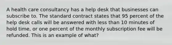 A health care consultancy has a help desk that businesses can subscribe to. The standard contract states that 95 percent of the help desk calls will be answered with less than 10 minutes of hold time, or one percent of the monthly subscription fee will be refunded. This is an example of what?