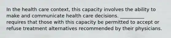 In the health care context, this capacity involves the ability to make and communicate health care decisions. __________ requires that those with this capacity be permitted to accept or refuse treatment alternatives recommended by their physicians.