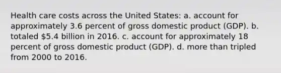 Health care costs across the United States: a. account for approximately 3.6 percent of gross domestic product (GDP). b. totaled 5.4 billion in 2016. c. account for approximately 18 percent of gross domestic product (GDP). d. more than tripled from 2000 to 2016.