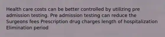 Health care costs can be better controlled by utilizing pre admission testing. Pre admission testing can reduce the Surgeons fees Prescription drug charges length of hospitalization Elimination period