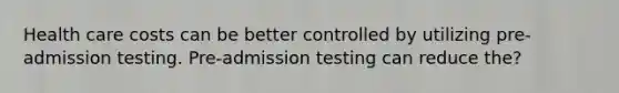 Health care costs can be better controlled by utilizing pre-admission testing. Pre-admission testing can reduce the?