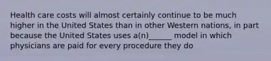 Health care costs will almost certainly continue to be much higher in the United States than in other Western nations, in part because the United States uses a(n)______ model in which physicians are paid for every procedure they do