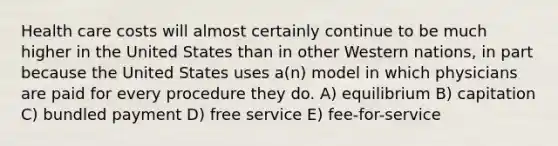 Health care costs will almost certainly continue to be much higher in the United States than in other Western nations, in part because the United States uses a(n) model in which physicians are paid for every procedure they do. A) equilibrium B) capitation C) bundled payment D) free service E) fee-for-service