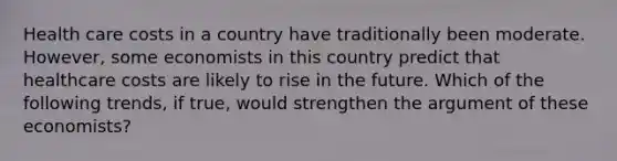Health care costs in a country have traditionally been moderate.​ However, some economists in this country predict that healthcare costs are likely to rise in the future. Which of the following​ trends, if​ true, would strengthen the argument of these​ economists?