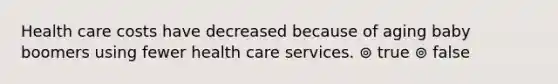 Health care costs have decreased because of aging baby boomers using fewer health care services. ⊚ true ⊚ false