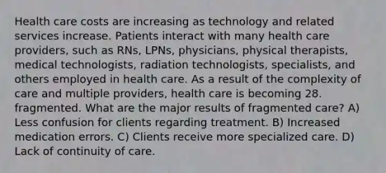 Health care costs are increasing as technology and related services increase. Patients interact with many health care providers, such as RNs, LPNs, physicians, physical therapists, medical technologists, radiation technologists, specialists, and others employed in health care. As a result of the complexity of care and multiple providers, health care is becoming 28. fragmented. What are the major results of fragmented care? A) Less confusion for clients regarding treatment. B) Increased medication errors. C) Clients receive more specialized care. D) Lack of continuity of care.