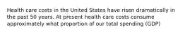 Health care costs in the United States have risen dramatically in the past 50 years. At present health care costs consume approximately what proportion of our total spending (GDP)