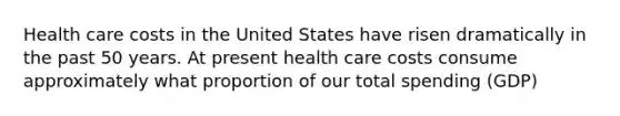 Health care costs in the United States have risen dramatically in the past 50 years. At present health care costs consume approximately what proportion of our total spending (GDP)