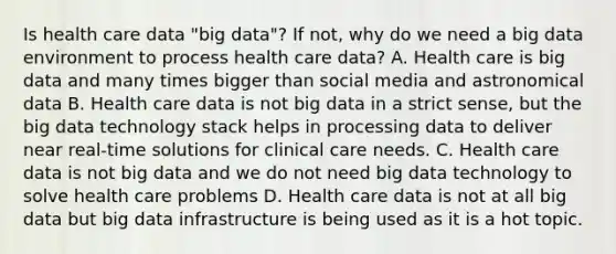 Is health care data "big data"? If not, why do we need a big data environment to process health care data? A. Health care is big data and many times bigger than social media and astronomical data B. Health care data is not big data in a strict sense, but the big data technology stack helps in processing data to deliver near real‐time solutions for clinical care needs. C. Health care data is not big data and we do not need big data technology to solve health care problems D. Health care data is not at all big data but big data infrastructure is being used as it is a hot topic.