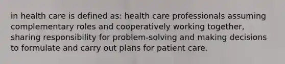 in health care is defined as: health care professionals assuming complementary roles and cooperatively working together, sharing responsibility for problem-solving and making decisions to formulate and carry out plans for patient care.