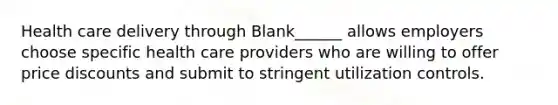 Health care delivery through Blank______ allows employers choose specific health care providers who are willing to offer price discounts and submit to stringent utilization controls.