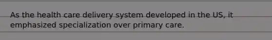 As the <a href='https://www.questionai.com/knowledge/kAWn8gSipf-health-care-delivery' class='anchor-knowledge'>health care delivery</a> system developed in the US, it emphasized specialization over <a href='https://www.questionai.com/knowledge/k3VTTF7FJS-primary-care' class='anchor-knowledge'>primary care</a>.