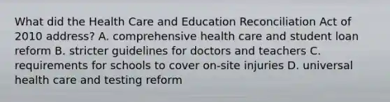 What did the Health Care and Education Reconciliation Act of 2010 address? A. comprehensive health care and student loan reform B. stricter guidelines for doctors and teachers C. requirements for schools to cover on-site injuries D. universal health care and testing reform