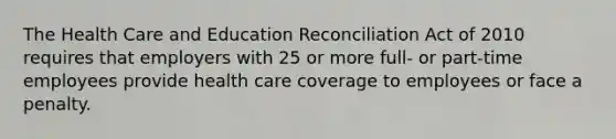 The Health Care and Education Reconciliation Act of 2010 requires that employers with 25 or more full- or part-time employees provide health care coverage to employees or face a penalty.