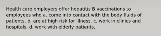 Health care employers offer hepatitis B vaccinations to employees who a. come into contact with the body fluids of patients. b. are at high risk for illness. c. work in clinics and hospitals. d. work with elderly patients.