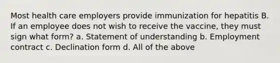 Most health care employers provide immunization for hepatitis B. If an employee does not wish to receive the vaccine, they must sign what form? a. Statement of understanding b. Employment contract c. Declination form d. All of the above