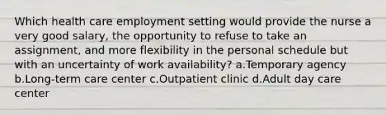 Which health care employment setting would provide the nurse a very good salary, the opportunity to refuse to take an assignment, and more flexibility in the personal schedule but with an uncertainty of work availability? a.Temporary agency b.Long-term care center c.Outpatient clinic d.Adult day care center